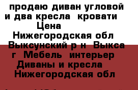 продаю диван угловой и два кресла (кровати) › Цена ­ 7 000 - Нижегородская обл., Выксунский р-н, Выкса г. Мебель, интерьер » Диваны и кресла   . Нижегородская обл.